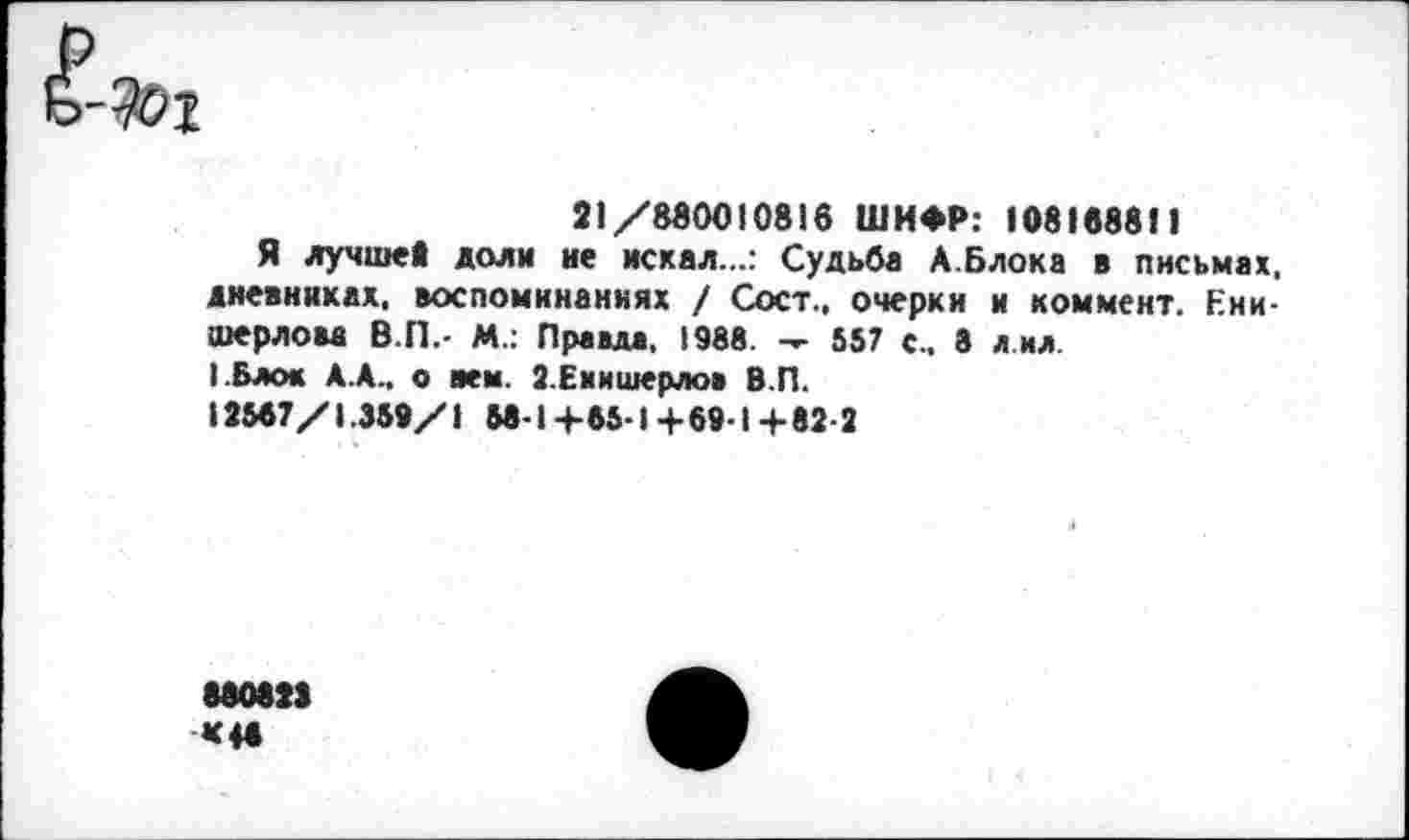 ﻿21/880010816 ШИФР: 108188811
Я лучше» доли не искал...: Судьба А.Блока в письмах, дневниках, воспоминаниях / Сост., очерки и коммент. Ени-шерлова В.П.- М.: Правда. 1988. -г- 557 с.. 8 л ил.
■ .Блок А.А.. о нем. 2.Емишерлов В.П.
12587/1.359/1 58-1+65-1+69-1+82-2
880823 «4»